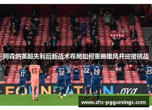 阿森纳英超失利后新战术布局如何重振雄风并迎接挑战