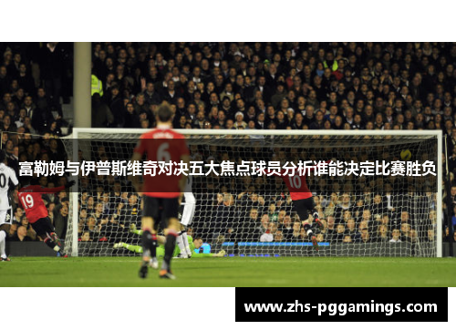 富勒姆与伊普斯维奇对决五大焦点球员分析谁能决定比赛胜负