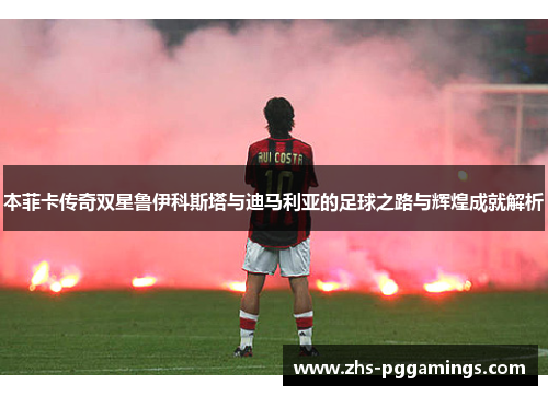 本菲卡传奇双星鲁伊科斯塔与迪马利亚的足球之路与辉煌成就解析