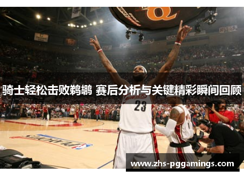 骑士轻松击败鹈鹕 赛后分析与关键精彩瞬间回顾