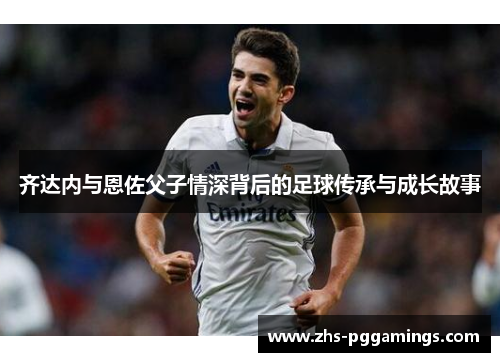 齐达内与恩佐父子情深背后的足球传承与成长故事