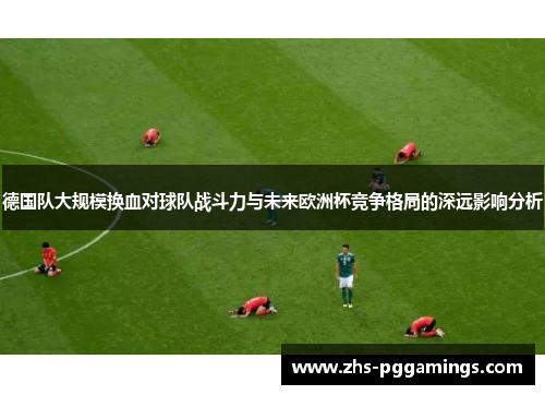 德国队大规模换血对球队战斗力与未来欧洲杯竞争格局的深远影响分析 德国队大规模换血对球队战斗力与未来欧洲杯竞争格局的深远影响分析