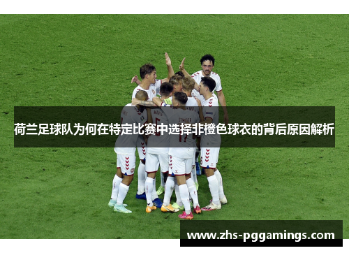 荷兰足球队为何在特定比赛中选择非橙色球衣的背后原因解析