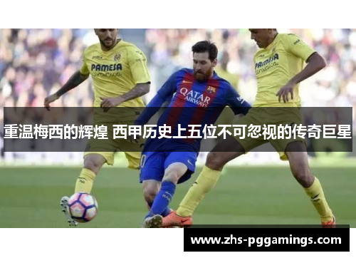 重温梅西的辉煌 西甲历史上五位不可忽视的传奇巨星