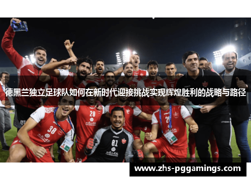 德黑兰独立足球队如何在新时代迎接挑战实现辉煌胜利的战略与路径