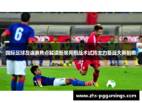 国际足球友谊赛焦点解读新星亮相战术试阵主力备战大赛前瞻
