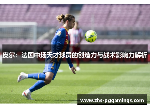 皮尔：法国中场天才球员的创造力与战术影响力解析