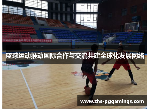 篮球运动推动国际合作与交流共建全球化发展网络 篮球运动推动国际合作与交流共建全球化发展网络