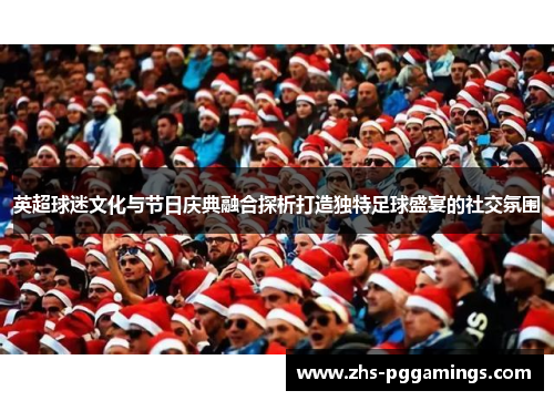 英超球迷文化与节日庆典融合探析打造独特足球盛宴的社交氛围