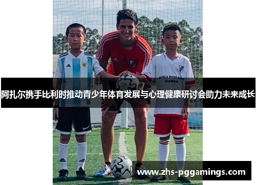 阿扎尔携手比利时推动青少年体育发展与心理健康研讨会助力未来成长